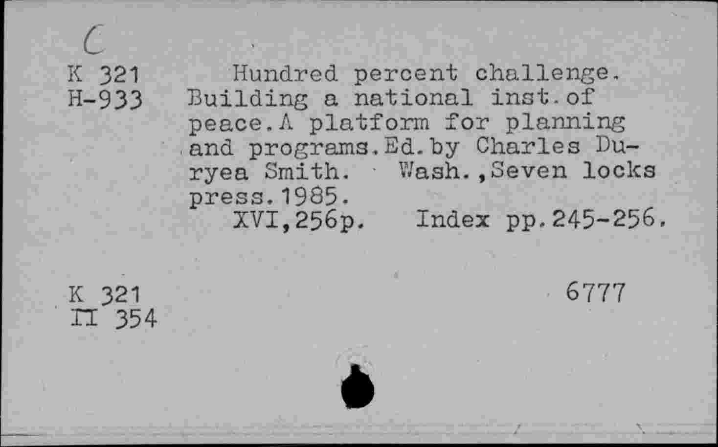 ﻿c
K 321
H-933
Hundred percent challenge. Building a national inst-of peace.A platform for planning and programs.Ed.by Charles Duryea Smith. Wash.,Seven locks press.1985.
XVI,256p. Index pp.245-256.
K 321 n 354
6777